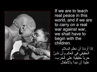 If we are to teach real peace in this world, and if we are to carry on a real war against war, we shall have to begin with the children.  إذا أردنا أن نعلّم السلام الحقيقي في العالم وأن نشنّ حرباً حقيقية على الحرب، علينا أن نبدأ بالأطفال 