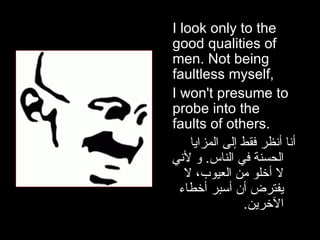 I look only to the good qualities of men. Not being faultless myself, I won't presume to probe into the faults of others.  أنا أنظر فقط إلى المزايا الحسنة في الناس .  و لأني لا أخلو من العيوب، لا يفترض أن أسبر أخطاء الآخرين . 