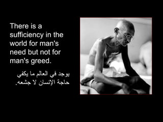 There is a sufficiency in the world for man's need but not for man's greed.  يوجد في العالم ما يكفي حاجة الإنسان لا جشعه . 