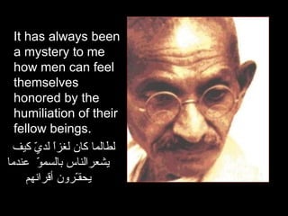 It has always been a mystery to me how men can feel themselves honored by the humiliation of their fellow beings.  لطالما كان لغزاً لديّ كيف يشعرالناس   بالسموّ   عندما يحقـّرون أقرانهم 