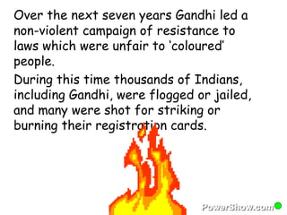 Over the next seven years Gandhi led a 
non-violent campaign of resistance to 
laws which were unfair to ‘coloured’ 
people. 
During this time thousands of Indians, 
including Gandhi, were flogged or jailed, 
and many were shot for striking or 
burning their registration cards. 
 