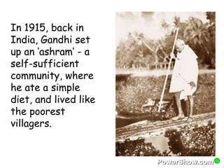 In 1915, back in 
India, Gandhi set 
up an ‘ashram’ - a 
self-sufficient 
community, where 
he ate a simple 
diet, and lived like 
the poorest 
villagers. 
 