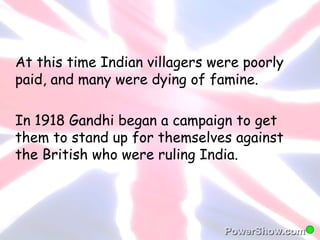 At this time Indian villagers were poorly 
paid, and many were dying of famine. 
In 1918 Gandhi began a campaign to get 
them to stand up for themselves against 
the British who were ruling India. 
 