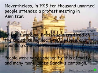 Nevertheless, in 1919 ten thousand unarmed 
people attended a protest meeting in 
Amritsar. 
Without warning, British soldiers fired on 
the crowd, killing nearly 400 people, and 
wounding over one thousand. 
People were very shocked by this atrocity, 
and many more joined Gandhi’s campaign. 
 