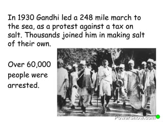 In 1930 Gandhi led a 248 mile march to 
the sea, as a protest against a tax on 
salt. Thousands joined him in making salt 
of their own. 
Over 60,000 
people were 
arrested. 
 