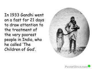 In 1933 Gandhi went 
on a fast for 21 days 
to draw attention to 
the treatment of 
the very poorest 
people in India, who 
he called ‘The 
Children of God’. 
 
