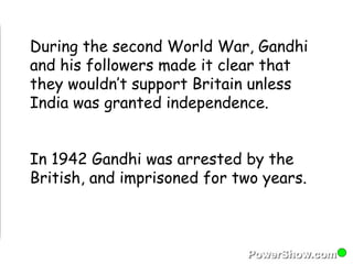 During the second World War, Gandhi 
and his followers made it clear that 
they wouldn’t support Britain unless 
India was granted independence. 
In 1942 Gandhi was arrested by the 
British, and imprisoned for two years. 
 
