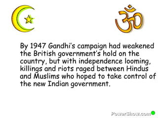 By 1947 Gandhi’s campaign had weakened 
the British government’s hold on the 
country, but with independence looming, 
killings and riots raged between Hindus 
and Muslims who hoped to take control of 
the new Indian government. 
 