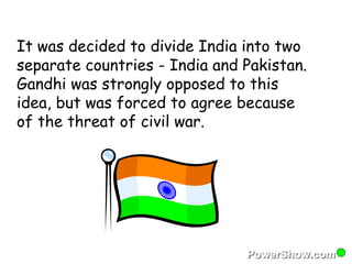 It was decided to divide India into two 
separate countries - India and Pakistan. 
Gandhi was strongly opposed to this 
idea, but was forced to agree because 
of the threat of civil war. 
 