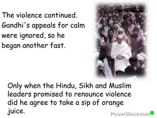 The violence continued. 
Gandhi's appeals for calm 
were ignored, so he 
began another fast. 
Only when the Hindu, Sikh and Muslim 
leaders promised to renounce violence 
did he agree to take a sip of orange 
juice. 
 