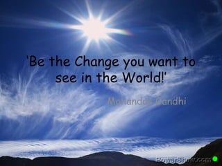 ‘Be the Change you want to 
see in the World!’ 
Mohandas Gandhi 
 