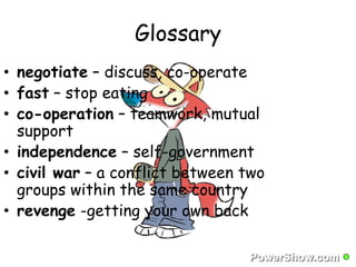 Glossary 
• negotiate – discuss, co-operate 
• fast – stop eating 
• co-operation – teamwork, mutual 
support 
• independence – self-government 
• civil war – a conflict between two 
groups within the same country 
• revenge -getting your own back 
 