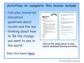 Activities to complete this lesson include: 
Rate this lesson here. 
Click on the image above to view 
and/or download learning activities. 
• role play scenarios 
• discussion 
questions about 
racism and the law 
• thinking about how 
to ‘Be the change 
you want to see in 
the world.’ 
 