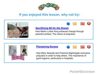 If you enjoyed this lesson, why not try: 
Sacrificing All for the Dream 
How Martin Luther King achieved change through 
peaceful protest. The nature of prejudice. 
Pioneering Nurses 
How Mary Seacole and Florence Nightingale overcame 
prejudice in order to help others. The importance of 
good hygiene, particularly in hospitals. 
 