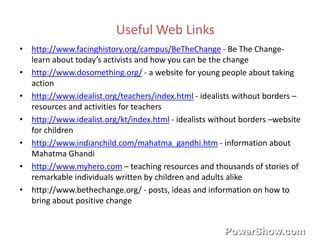 Useful Web Links 
• http://www.facinghistory.org/campus/BeTheChange - Be The Change-learn 
about today’s activists and how you can be the change 
• http://www.dosomething.org/ - a website for young people about taking 
action 
• http://www.idealist.org/teachers/index.html - idealists without borders – 
resources and activities for teachers 
• http://www.idealist.org/kt/index.html - idealists without borders –website 
for children 
• http://www.indianchild.com/mahatma_gandhi.htm - information about 
Mahatma Ghandi 
• http://www.myhero.com – teaching resources and thousands of stories of 
remarkable individuals written by children and adults alike 
• http://www.bethechange.org/ - posts, ideas and information on how to 
bring about positive change 
 