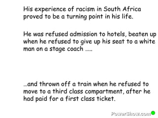 His experience of racism in South Africa 
proved to be a turning point in his life. 
He was refused admission to hotels, beaten up 
when he refused to give up his seat to a white 
man on a stage coach ….. 
…and thrown off a train when he refused to 
move to a third class compartment, after he 
had paid for a first class ticket. 
 