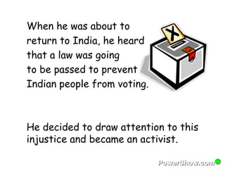 When he was about to 
return to India, he heard 
that a law was going 
to be passed to prevent 
Indian people from voting. 
He decided to draw attention to this 
injustice and became an activist. 
 