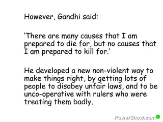 However, Gandhi said: 
‘There are many causes that I am 
prepared to die for, but no causes that 
I am prepared to kill for.’ 
He developed a new non-violent way to 
make things right, by getting lots of 
people to disobey unfair laws, and to be 
unco-operative with rulers who were 
treating them badly. 
 