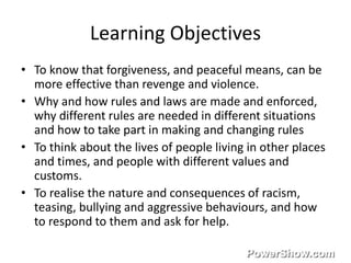 Learning Objectives 
• To know that forgiveness, and peaceful means, can be 
more effective than revenge and violence. 
• Why and how rules and laws are made and enforced, 
why different rules are needed in different situations 
and how to take part in making and changing rules 
• To think about the lives of people living in other places 
and times, and people with different values and 
customs. 
• To realise the nature and consequences of racism, 
teasing, bullying and aggressive behaviours, and how 
to respond to them and ask for help. 
 