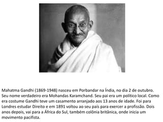 Mahatma Gandhi (1869-1948) nasceu em Porbandar na Índia, no dia 2 de outubro.
Seu nome verdadeiro era Mohandas Karamchand. Seu pai era um político local. Como
era costume Gandhi teve um casamento arranjado aos 13 anos de idade. Foi para
Londres estudar Direito e em 1891 voltou ao seu país para exercer a profissão. Dois
anos depois, vai para a África do Sul, também colônia britânica, onde inicia um
movimento pacifista.
 