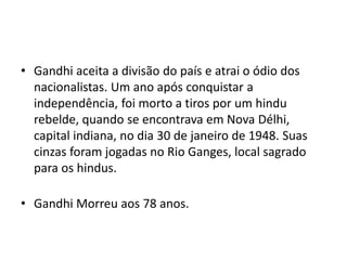 • Gandhi aceita a divisão do país e atrai o ódio dos
nacionalistas. Um ano após conquistar a
independência, foi morto a tiros por um hindu
rebelde, quando se encontrava em Nova Délhi,
capital indiana, no dia 30 de janeiro de 1948. Suas
cinzas foram jogadas no Rio Ganges, local sagrado
para os hindus.
• Gandhi Morreu aos 78 anos.
 