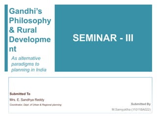 Submitted By
M.Samyuktha (11011BA022)
Gandhi’s
Philosophy
& Rural
Developme
nt
As alternative
paradigms to
planning in India
Submitted To
Mrs. E. Sandhya Reddy
Coordinator, Dept. of Urban & Regional planning
SEMINAR - III
 