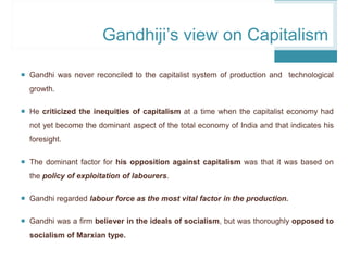  Gandhi was never reconciled to the capitalist system of production and technological
growth.
 He criticized the inequities of capitalism at a time when the capitalist economy had
not yet become the dominant aspect of the total economy of India and that indicates his
foresight.
 The dominant factor for his opposition against capitalism was that it was based on
the policy of exploitation of labourers.
 Gandhi regarded labour force as the most vital factor in the production.
 Gandhi was a firm believer in the ideals of socialism, but was thoroughly opposed to
socialism of Marxian type.
Gandhiji’s view on Capitalism
 