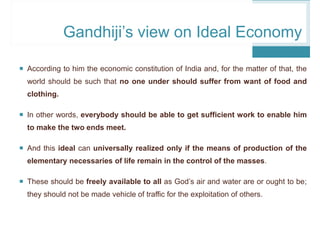  According to him the economic constitution of India and, for the matter of that, the
world should be such that no one under should suffer from want of food and
clothing.
 In other words, everybody should be able to get sufficient work to enable him
to make the two ends meet.
 And this ideal can universally realized only if the means of production of the
elementary necessaries of life remain in the control of the masses.
 These should be freely available to all as God’s air and water are or ought to be;
they should not be made vehicle of traffic for the exploitation of others.
Gandhiji’s view on Ideal Economy
 