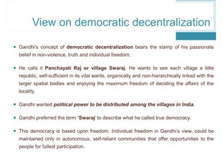  Gandhi's concept of democratic decentralization bears the stamp of his passionate
belief in non-violence, truth and individual freedom.
 He calls it Panchayati Raj or village Swaraj. He wants to see each village a little
republic, self-sufficient in its vital wants, organically and non-hierarchically linked with the
larger spatial bodies and enjoying the maximum freedom of deciding the affairs of the
locality.
 Gandhi wanted political power to be distributed among the villages in India.
 Gandhi preferred the term ‘Swaraj’ to describe what he called true democracy.
 This democracy is based upon freedom. Individual freedom in Gandhi’s view, could be
maintained only in autonomous, self-reliant communities that offer opportunities to the
people for fullest participation.
View on democratic decentralization
 