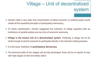  Gandhi made it very clear that concentration of either economic or political power would
violate all the essential principles of participatory democracy.
 To check centralization, Gandhi suggested the institution of village republics both as
institutions of parallel polities and as units of economic autonomy.
 Village is the lowest unit of a decentralized system. Politically a village has to be
small enough to permit everyone to participate directly in the decision-making process.
 It is the basic institution of participatory democracy.
 The technical skills of the villages will be fully developed, there will be no dearth of men
with high degree of skill and artistic talent.
Village – Unit of decentralized
system
 