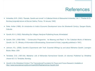  Ambedkar, B.R. (1943): “Ranade, Gandhi and Jinnah” in Collected Works of Babasaheb Ambedkar, Vol. 1, Thacker & Co.
Bombay [originally lecture at Deccan Sabha, Poona, 18 January 1940]
 Datta, Amlan (1989). An introduction to India’s Economic Development since the Nineteenth Century, Sangam Books,
Calcutta
 Gandhi, M. K. (1952): Rebuilding Our Villages, Navijivan Publishing House, Ahmedabad
 Gandhi, M.K. (1958-1994) : “ Constructive Programme : Its Meaning and Place” in The Collected Works of Mahatma
Gandhi, Vol. 75 , Ministry of Information & Broadcasting, Government of India [ originally published in 1941]
 Johnson, R.L. (2006): Gandhi’s Experiments with Truth: Essential Writings by and about Mahatma Gandhi, Lexington
Books, Mass. USA
 Tendulkar, D.G. (1951-54): Mahatma: Life of Mohandas Karmachand Gandhi, (8 volumes) Published by Vithalbhai
Jhaveri & D. G. Tendulkar, Bombay.
 Gandhi in the Globalized Context; The Transnational Foundation for Peace and Future Research, Available at
http://:www.transnational.org/forum/meet/2003/Radhakrishnan-Gandhi.html
References
 
