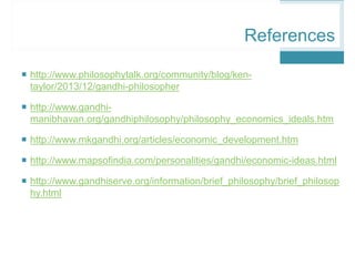  http://www.philosophytalk.org/community/blog/ken-
taylor/2013/12/gandhi-philosopher
 http://www.gandhi-
manibhavan.org/gandhiphilosophy/philosophy_economics_ideals.htm
 http://www.mkgandhi.org/articles/economic_development.htm
 http://www.mapsofindia.com/personalities/gandhi/economic-ideas.html
 http://www.gandhiserve.org/information/brief_philosophy/brief_philosop
hy.html
References
 