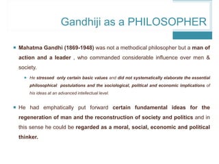 Gandhiji as a PHILOSOPHER
 Mahatma Gandhi (1869-1948) was not a methodical philosopher but a man of
action and a leader , who commanded considerable influence over men &
society.
 He stressed only certain basic values and did not systematically elaborate the essential
philosophical postulations and the sociological, political and economic implications of
his ideas at an advanced intellectual level.
 He had emphatically put forward certain fundamental ideas for the
regeneration of man and the reconstruction of society and politics and in
this sense he could be regarded as a moral, social, economic and political
thinker.
 