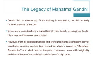  Gandhi did not receive any formal training in economics, nor did he study
much economics on his own.
 Since moral considerations weighed heavily with Gandhi in everything he did,
his economic ideas were no exception.
 However, from his scattered writings and pronouncements a consistent body of
knowledge in economics has been carved out which is named as “Gandhian
Economics” and which has contemporary relevance, remarkable originality
and the attributes of an analytical contribution of a high order.
The Legacy of Mahatma Gandhi
 