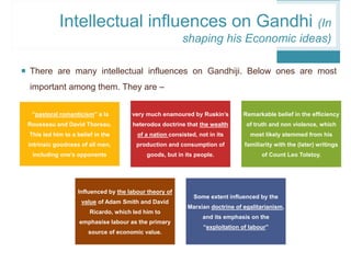  There are many intellectual influences on Gandhiji. Below ones are most
important among them. They are –
“pastoral romanticism” a la
Rousseau and David Thoreau.
This led him to a belief in the
intrinsic goodness of all men,
including one’s opponents
very much enamoured by Ruskin’s
heterodox doctrine that the wealth
of a nation consisted, not in its
production and consumption of
goods, but in its people.
Remarkable belief in the efficiency
of truth and non violence, which
most likely stemmed from his
familiarity with the (later) writings
of Count Leo Tolstoy.
Influenced by the labour theory of
value of Adam Smith and David
Ricardo, which led him to
emphasise labour as the primary
source of economic value.
Some extent influenced by the
Marxian doctrine of egalitarianism,
and its emphasis on the
“exploitation of labour”
Intellectual influences on Gandhi (In
shaping his Economic ideas)
 
