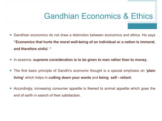 Gandhian Economics & Ethics
 Gandhian economics do not draw a distinction between economics and ethics. He says
“Economics that hurts the moral well-being of an individual or a nation is immoral,
and therefore sinful. “
 In essence, supreme consideration is to be given to man rather than to money.
 The first basic principle of Gandhi’s economic thought is a special emphasis on ‘plain
living’ which helps in cutting down your wants and being self - reliant.
 Accordingly, increasing consumer appetite is likened to animal appetite which goes the
end of earth in search of their satisfaction.
 