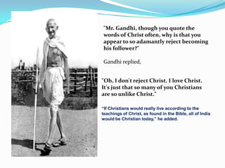 "Mr. Gandhi, though you quote the
words of Christ often, why is that you
appear to so adamantly reject becoming
his follower?"

Gandhi replied,


"Oh, I don't reject Christ. I love Christ.
It's just that so many of you Christians
are so unlike Christ."

“If Christians would really live according to the
teachings of Christ, as found in the Bible, all of India
would be Christian today,” he added.
 