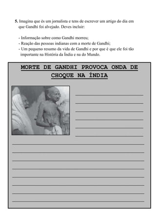 5. Imagina que és um jornalista e tens de escrever um artigo do dia em
   que Gandhi foi alvejado. Deves incluir:

  - Informação sobre como Gandhi morreu;
  - Reação das pessoas indianas com a morte de Gandhi;
  - Um pequeno resumo da vida de Gandhi e por que é que ele foi tão
   importante na História da Índia e na do Mundo.


   MORTE DE GANDHI PROVOCA ONDA DE
           CHOQUE NA ÍNDIA

                 __________________
                 __________________
                 __________________
                 __________________
                 __________________
                 __________________
___________________________________
___________________________________
___________________________________
___________________________________
___________________________________
___________________________________
___________________________________
___________________________________
 