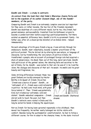 Gandhi and Jinnah - a study in contrasts 
An extract from the book that riled India's Bharatiya Janata Party and 
led to the expulsion of its author Jaswant Singh, one of the founder 
members, of the party. 
Comparing Gandhi and Jinnah is an extremely complex exercise but important 
for they were, or rather became, the two foci of the freedom movement. 
Gandhi was doubtless of a very different mould, but he too, like Jinnah, had 
gained eminence and successfully transited from his Kathiawari origins to 
become a London barrister before acquiring a political personality. Yet there 
existed an essential difference here. Gandhi's birth in a prominent family - his 
father was, after all, a diwan (prime minister) of an Indian state - helped 
immeasurably. 
No such advantage of birth gave Jinnah a leg up, it was entirely through his 
endeavours. Gandhi, most remarkably, became a master practitioner of the 
politics of protest. This he did not do by altering his own nature, or language of 
discourse, but by transforming the very nature of politics in India. He 
transformed a people, who on account of prolonged foreign rule had acquired a 
style of subservience. He shook them out of this long, moral servitude. Gandhi 
took politics out of the genteel salons, the debating halls and societies to the 
soil of India, for he, Gandhi - was rooted to that soil, he was of it, he lived the 
idiom, the dialogue and discourse of that soil: its sweat; its smells and its great 
beauty and fragrances, too. 
Some striking differences between these two 
great Indians are lucidly conveyed by Hector 
Bolitho in In Quest of Jinnah. He writes: 
'Jinnah was a source of power'. Gandhi... an 
'instrument of it... Jinnah was a cold rationalist 
in politics - he had a one track mind, with great 
force behind it'. Then: 'Jinnah was potentially 
kind, but in behaviour extremely cold and 
distant.' Gandhi embodied compassion - Jinnah 
did not wish to touch the poor, but then 
Gandhi's instincts were rooted in India and life 
long he soiled his hands in helping the squalid poor. 
Jinnah and Gandhi: Shattered 
dreams 
Not so Jinnah: for having been uprooted repeatedly in his childhood, then 
moved too frequently, he neither easily belonged nor did he relate with 
comfort. Besides being the quintessential constitutionalist, he had to follow a 
different course; for him to adapt to the changing times, to the dusty trails of 
 