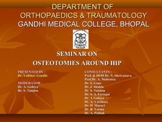DEPARTMENT OFDEPARTMENT OF
ORTHOPAEDICS & TRAUMATOLOGYORTHOPAEDICS & TRAUMATOLOGY
GANDHI MEDICAL COLLEGE, BHOPALGANDHI MEDICAL COLLEGE, BHOPAL
SEMINAR ONSEMINAR ON
OSTEOTOMIES AROUND HIPOSTEOTOMIES AROUND HIP
PRESENTED BY :PRESENTED BY :
Dr. Vaibhav GandhiDr. Vaibhav Gandhi
MODERATOR :MODERATOR :
Dr. A. GohiyaDr. A. Gohiya
Dr. S. TandonDr. S. Tandon
CONSULTANTS :CONSULTANTS :
Prof. & HOD Dr. N. ShrivastavaProf. & HOD Dr. N. Shrivastava
Prof.Dr. A. MehrotraProf.Dr. A. Mehrotra
Dr. S. GaurDr. S. Gaur
Dr. J. ShuklaDr. J. Shukla
Dr. S. TandonDr. S. Tandon
Dr. S. A. FaruquiDr. S. A. Faruqui
Dr. A GohiyaDr. A Gohiya
Dr. A. VarshneyDr. A. Varshney
Dr. D. MaraviDr. D. Maravi
Dr. R. VermaDr. R. Verma
Dr. A. PathakDr. A. Pathak
 