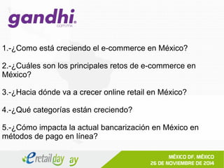 1.-¿Como está creciendo el e-commerce en México? 
2.-¿Cuáles son los principales retos de e-commerce en 
México? 
3.-¿Hacia dónde va a crecer online retail en México? 
4.-¿Qué categorías están creciendo? 
5.-¿Cómo impacta la actual bancarización en México en 
métodos de pago en línea? 
 