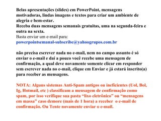 Belas apresentações (slides) em PowerPoint, mensagens motivadoras, lindas imagens e textos para criar um ambiente de alegria e bem-estar. Receba duas mensagens semanais gratuitas, uma na segunda-feira e outra na sexta. Basta enviar um e-mail para:  [email_address]   não precisa escrever nada no e-mail, nem no campo assunto é só enviar o e-mail e daí a pouco você recebe uma mensagem de confirmação, a qual deve novamente somente clicar em responder sem escrever nada no e-mail, clique em Enviar e já estará inscrito(a) para receber as mensagens.  NOTA: Alguns sistemas Anti-Spam antigos ou ineficientes (Uol, Bol, Ig, Hotmail, etc ) classificam a mensagem de confirmação como spam, por isso verifique sua pasta “lixo eletrônico” ou “mensagens em massa” caso demore (mais de 1 hora) a receber  o e-mail de confirmação. Ou Tente novamente enviar o e-mail. 
