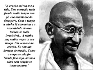 "A oração salvou-me a vida. Sem a oração teria ficado muito tempo sem fé. Ela salvou-me do desespero. Com o tempo a minha fé aumentou e a necessidade de orar tornou-se mais irresistível... A minha paz muitas vezes causa inveja. Ela vem-me da oração. Eu sou um homem de oração. Como o corpo se não for lavado fica sujo, assim a alma sem oração se torna impura." 