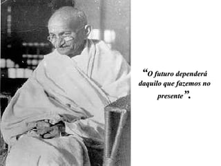 “ O futuro dependerá daquilo que fazemos no presente ”. 