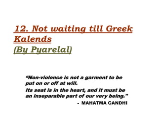 12. Not waiting till Greek
Kalends
(By Pyarelal)


  “Non-violence is not a garment to be
  put on or off at will.
  Its seat is in the heart, and it must be
  an inseparable part of our very being."
                      - MAHATMA GANDHI
 