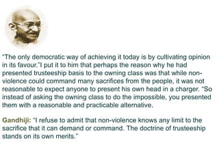 “The only democratic way of achieving it today is by cultivating opinion
in its favour.”I put it to him that perhaps the reason why he had
presented trusteeship basis to the owning class was that while non-
violence could command many sacrifices from the people, it was not
reasonable to expect anyone to present his own head in a charger. “So
instead of asking the owning class to do the impossible, you presented
them with a reasonable and practicable alternative.

Gandhiji: “I refuse to admit that non-violence knows any limit to the
sacrifice that it can demand or command. The doctrine of trusteeship
stands on its own merits.”
 