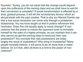 Pyarelal: “Surely, you do not mean that the change would depend
upon the sufferance of the owning class and we shall have to wait till
their conversion is complete? If social transformation is effected by a
slow, gradual process, it will kill the revolutionary fervour which an
abrupt break with the past creates. That is why our Marxist friends say
that a true social revolution can come only through a proletarian
dictatorship. You too have taught us that in politics reformism kills
revolution. Does this not equally apply to social change? If non-
violence has the power to induce the opponent even to immolate
himself for the sake of a higher principle, as you maintain that it can,
why cannot we get the owning class to renounce their vast
possession? You concede that vast possessions are today
largely the result of exploitation? Why bring in trusteeship? Many
people honestly believe, it will prove to be no more than a make-
believe. Or is it that, after all,there is a limit to the power of non-
violence?”
 