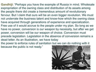 Gandhiji: “Perhaps you have the example of Russia in mind. Wholesale
expropriation of the owning class and distribution of its assets among
the people there did create a tremendous amount of revolutionary
fervour. But I claim that ours will be an even bigger revolution. We must
not underrate the business talent and know-how which the owning class
have acquired through generations of experience and specialization.
Free use of it would accrue to the people under my plan. So long as we
have no power, conversion is our weapon by necessity, but after we get
power, conversion will be our weapon of choice. Conversion must
precede legislation. Legislation in the absence of conversion remains a
dead letter. As an illustration, we have today
the power to enforce rules of sanitation but we can do nothing with it
because the public is not ready.”
 