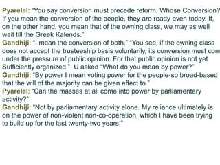 Pyarelal: “You say conversion must precede reform. Whose Conversion?
If you mean the conversion of the people, they are ready even today. If,
on the other hand, you mean that of the owning class, we may as well
wait till the Greek Kalends.”
Gandhiji: “I mean the conversion of both.” “You see, if the owning class
does not accept the trusteeship basis voluntarily, its conversion must com
under the pressure of public opinion. For that public opinion is not yet
Sufficiently organized.” U asked “What do you mean by power?”
Gandhiji: “By power I mean voting power for the people-so broad-based
that the will of the majority can be given effect to.”
Pyarelal: “Can the masses at all come into power by parliamentary
activity?”
Gandhiji: “Not by parliamentary activity alone. My reliance ultimately is
on the power of non-violent non-co-operation, which I have been trying
to build up for the last twenty-two years.”
 