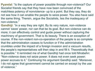 Pyarelal: “Is the capture of power possible through non-violence? Our
Socialist friends say that they have now been convinced of the
matchless potency of nonviolence- up to a point. But they say, they do
not see how it can enable the people to seize power. You also have said
the same thing. Therein, argue the Socialists, lies the inadequacy of
non-violence.”
Gandhiji: “In a way they are right. By its very nature, non-violence
cannot „sieze‟ power, nor can that be its goal. But non-violence can do
more; it can effectively control and guide power without capturing the
machinery of government. That is its beauty. There is an exception of
course. If the non-violent non-co-operation of the people is so complete
that the administration ceases to function or if the administration
crumbles under the impact of a foreign invasion and a vacuum results,
the people‟s representatives will then step in and fill it. Theoretically that
is possible.” It reminded me of what Gandhiji had once told Mirabehn:
“Non-violence does not seize power. It does not even seek power;
power accrues to it.” Continuing his argument Gandhiji said: “Moreover,
I do not agree that government cannot be carried on except by the use
of violence.”
 